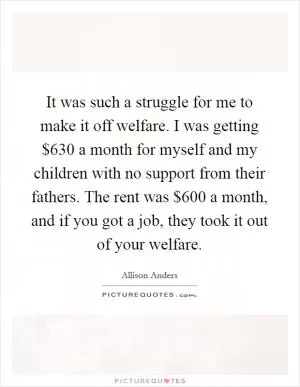 It was such a struggle for me to make it off welfare. I was getting $630 a month for myself and my children with no support from their fathers. The rent was $600 a month, and if you got a job, they took it out of your welfare Picture Quote #1