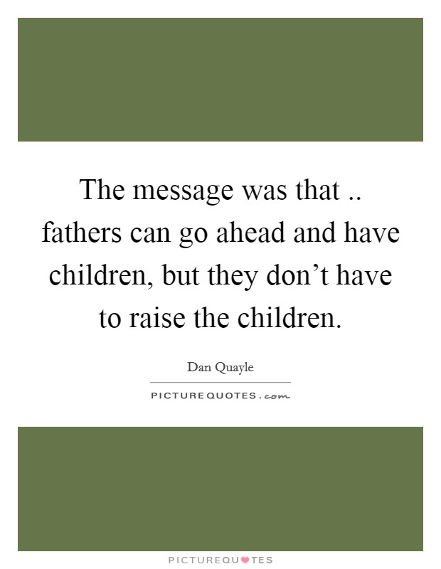 The message was that .. fathers can go ahead and have children, but they don't have to raise the children. Picture Quote #1