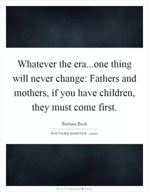 Whatever the era...one thing will never change: Fathers and mothers, if you have children, they must come first Picture Quote #1