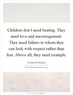 Children don’t need beating. They need love and encouragement. They need fathers to whom they can look with respect rather than fear. Above all, they need example Picture Quote #1