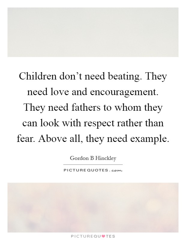 Children don't need beating. They need love and encouragement. They need fathers to whom they can look with respect rather than fear. Above all, they need example. Picture Quote #1