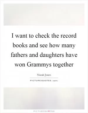 I want to check the record books and see how many fathers and daughters have won Grammys together Picture Quote #1