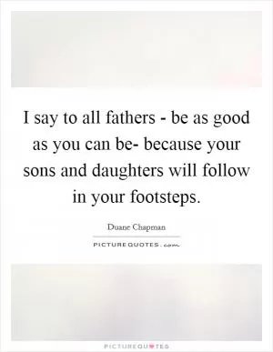 I say to all fathers - be as good as you can be- because your sons and daughters will follow in your footsteps Picture Quote #1