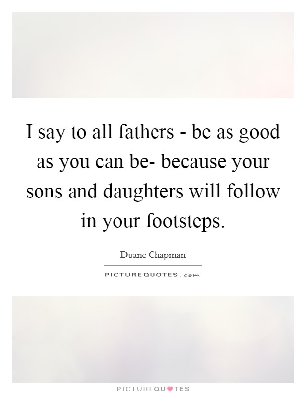 I say to all fathers - be as good as you can be- because your sons and daughters will follow in your footsteps. Picture Quote #1