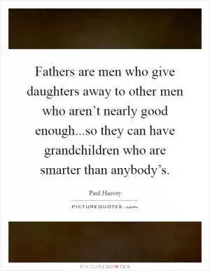 Fathers are men who give daughters away to other men who aren’t nearly good enough...so they can have grandchildren who are smarter than anybody’s Picture Quote #1