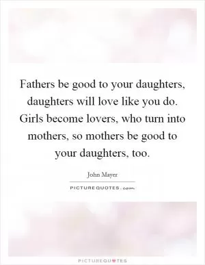 Fathers be good to your daughters, daughters will love like you do. Girls become lovers, who turn into mothers, so mothers be good to your daughters, too Picture Quote #1