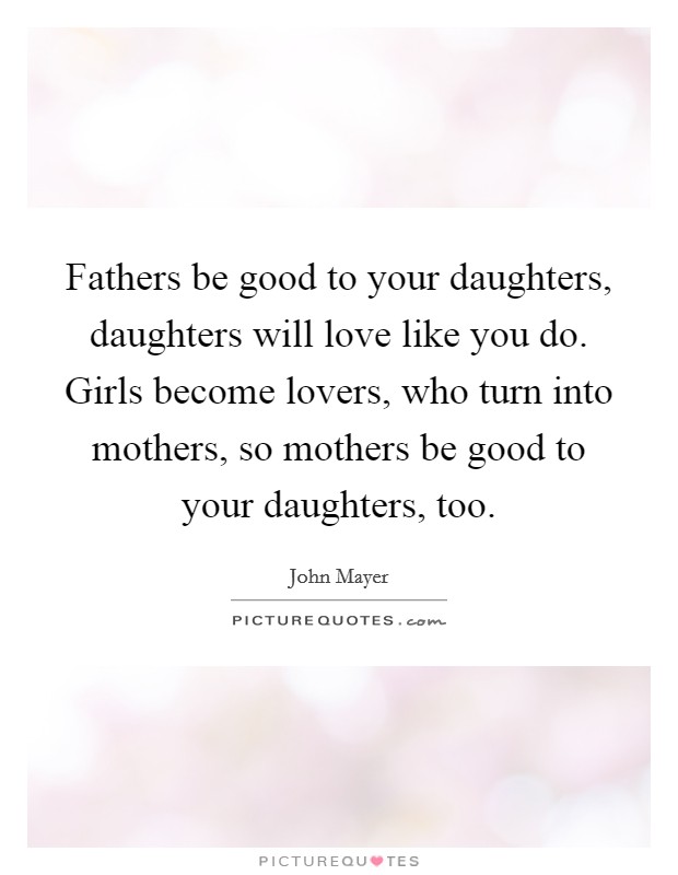 Fathers be good to your daughters, daughters will love like you do. Girls become lovers, who turn into mothers, so mothers be good to your daughters, too. Picture Quote #1