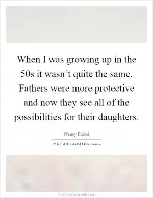 When I was growing up in the 50s it wasn’t quite the same. Fathers were more protective and now they see all of the possibilities for their daughters Picture Quote #1