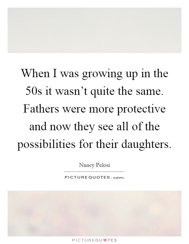 When I was growing up in the 50s it wasn't quite the same. Fathers were more protective and now they see all of the possibilities for their daughters. Picture Quote #1