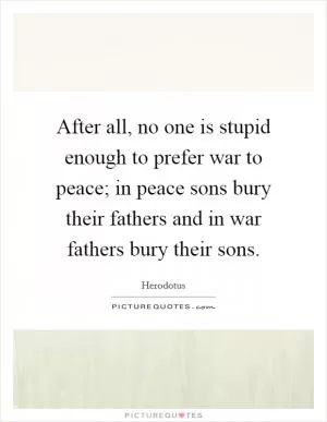 After all, no one is stupid enough to prefer war to peace; in peace sons bury their fathers and in war fathers bury their sons Picture Quote #1