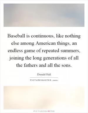 Baseball is continuous, like nothing else among American things, an endless game of repeated summers, joining the long generations of all the fathers and all the sons Picture Quote #1