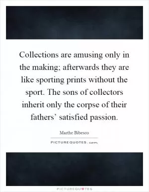 Collections are amusing only in the making; afterwards they are like sporting prints without the sport. The sons of collectors inherit only the corpse of their fathers’ satisfied passion Picture Quote #1