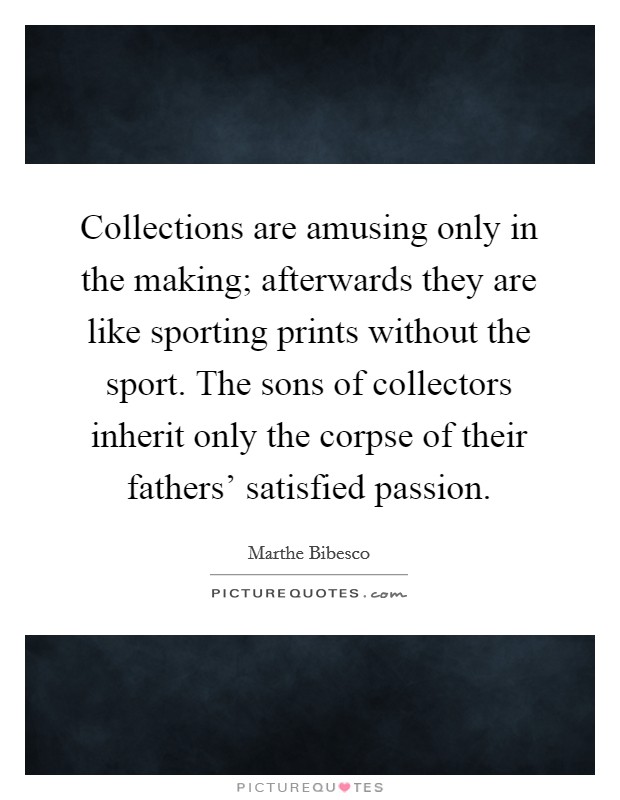 Collections are amusing only in the making; afterwards they are like sporting prints without the sport. The sons of collectors inherit only the corpse of their fathers' satisfied passion. Picture Quote #1