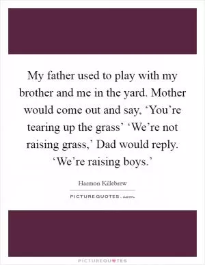 My father used to play with my brother and me in the yard. Mother would come out and say, ‘You’re tearing up the grass’ ‘We’re not raising grass,’ Dad would reply. ‘We’re raising boys.’ Picture Quote #1