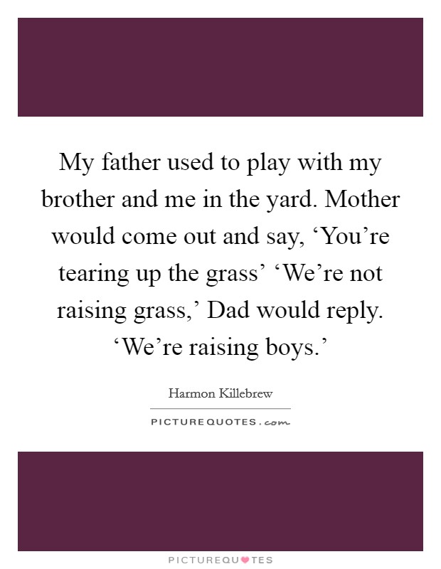 My father used to play with my brother and me in the yard. Mother would come out and say, ‘You're tearing up the grass' ‘We're not raising grass,' Dad would reply. ‘We're raising boys.' Picture Quote #1