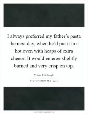 I always preferred my father’s pasta the next day, when he’d put it in a hot oven with heaps of extra cheese. It would emerge slightly burned and very crisp on top Picture Quote #1