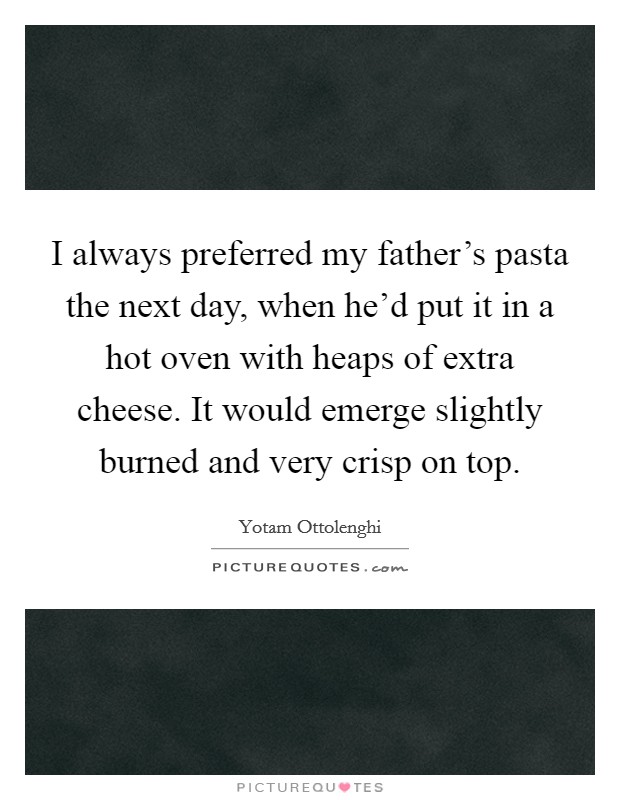 I always preferred my father's pasta the next day, when he'd put it in a hot oven with heaps of extra cheese. It would emerge slightly burned and very crisp on top. Picture Quote #1