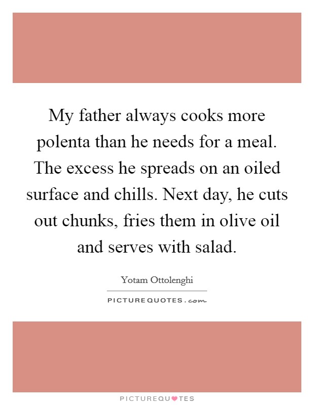 My father always cooks more polenta than he needs for a meal. The excess he spreads on an oiled surface and chills. Next day, he cuts out chunks, fries them in olive oil and serves with salad. Picture Quote #1