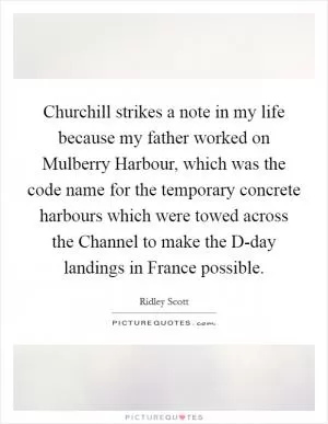 Churchill strikes a note in my life because my father worked on Mulberry Harbour, which was the code name for the temporary concrete harbours which were towed across the Channel to make the D-day landings in France possible Picture Quote #1