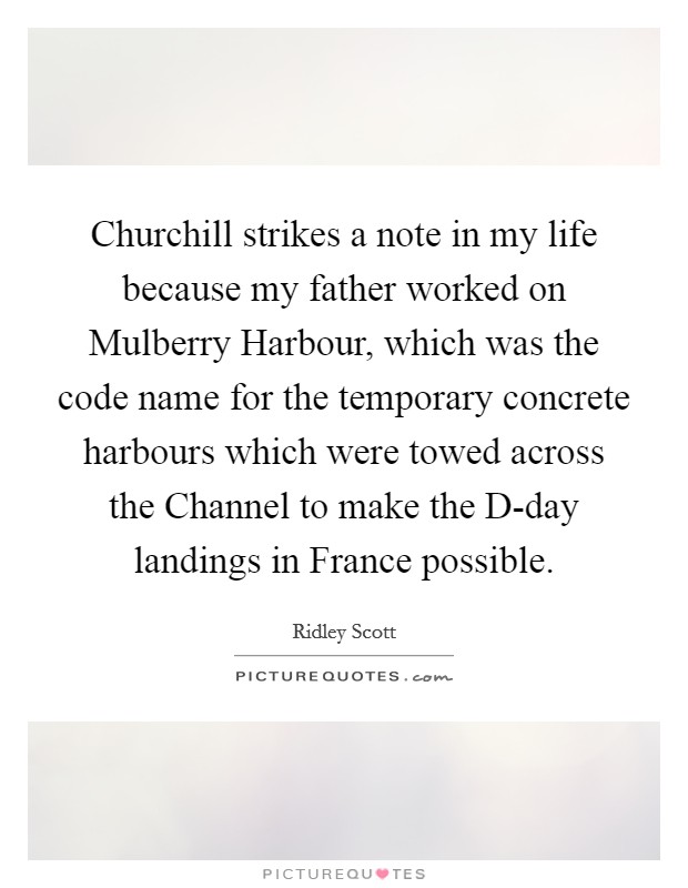 Churchill strikes a note in my life because my father worked on Mulberry Harbour, which was the code name for the temporary concrete harbours which were towed across the Channel to make the D-day landings in France possible. Picture Quote #1