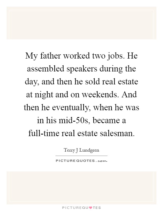 My father worked two jobs. He assembled speakers during the day, and then he sold real estate at night and on weekends. And then he eventually, when he was in his mid-50s, became a full-time real estate salesman. Picture Quote #1