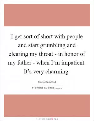 I get sort of short with people and start grumbling and clearing my throat - in honor of my father - when I’m impatient. It’s very charming Picture Quote #1