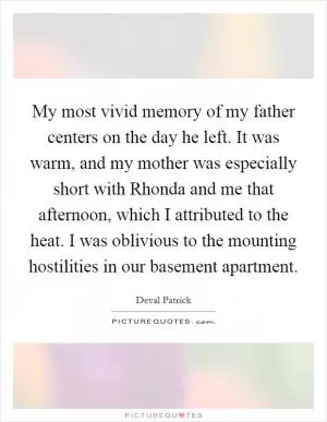 My most vivid memory of my father centers on the day he left. It was warm, and my mother was especially short with Rhonda and me that afternoon, which I attributed to the heat. I was oblivious to the mounting hostilities in our basement apartment Picture Quote #1