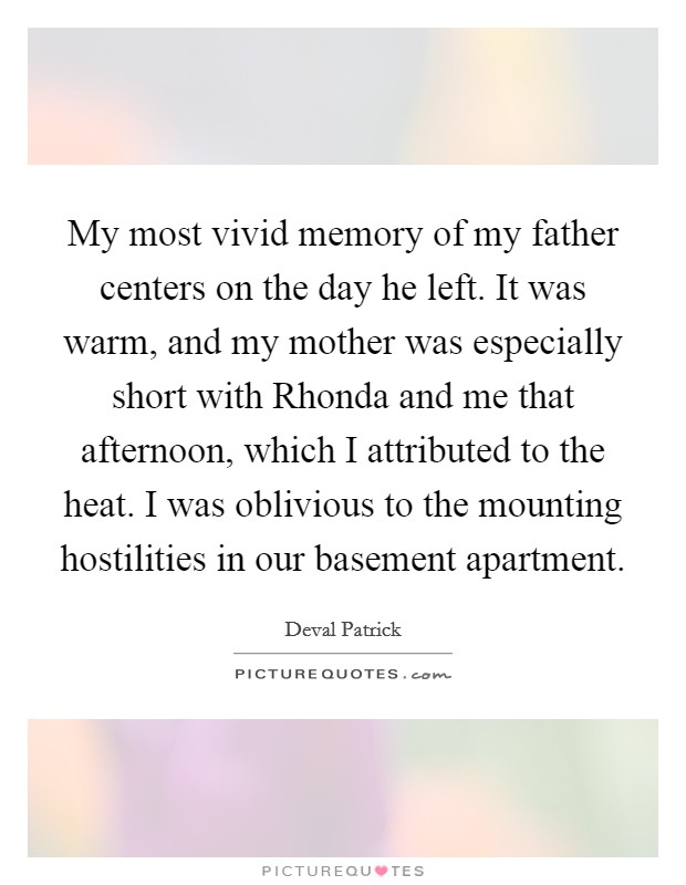 My most vivid memory of my father centers on the day he left. It was warm, and my mother was especially short with Rhonda and me that afternoon, which I attributed to the heat. I was oblivious to the mounting hostilities in our basement apartment. Picture Quote #1