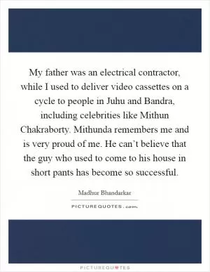 My father was an electrical contractor, while I used to deliver video cassettes on a cycle to people in Juhu and Bandra, including celebrities like Mithun Chakraborty. Mithunda remembers me and is very proud of me. He can’t believe that the guy who used to come to his house in short pants has become so successful Picture Quote #1