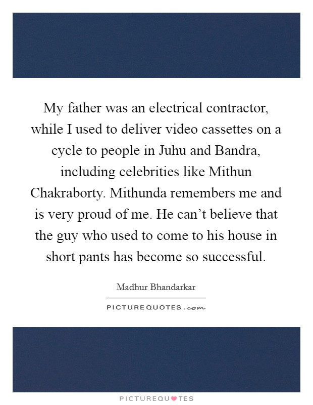 My father was an electrical contractor, while I used to deliver video cassettes on a cycle to people in Juhu and Bandra, including celebrities like Mithun Chakraborty. Mithunda remembers me and is very proud of me. He can't believe that the guy who used to come to his house in short pants has become so successful. Picture Quote #1