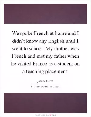 We spoke French at home and I didn’t know any English until I went to school. My mother was French and met my father when he visited France as a student on a teaching placement Picture Quote #1