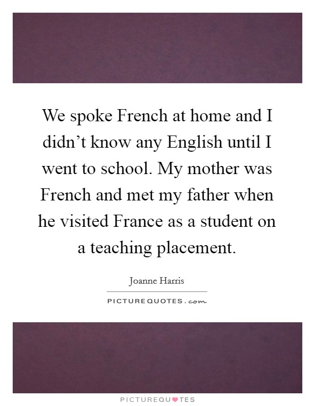 We spoke French at home and I didn't know any English until I went to school. My mother was French and met my father when he visited France as a student on a teaching placement. Picture Quote #1