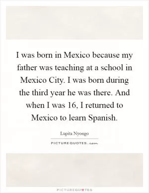 I was born in Mexico because my father was teaching at a school in Mexico City. I was born during the third year he was there. And when I was 16, I returned to Mexico to learn Spanish Picture Quote #1