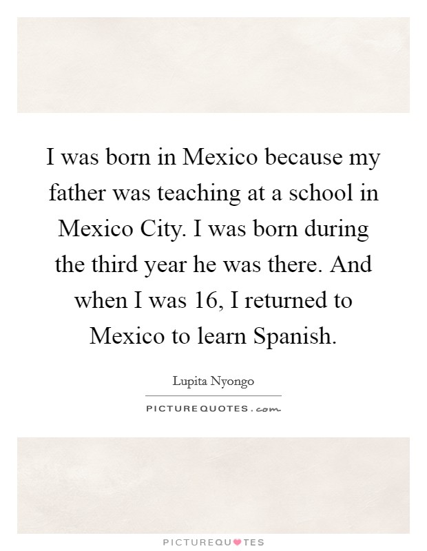 I was born in Mexico because my father was teaching at a school in Mexico City. I was born during the third year he was there. And when I was 16, I returned to Mexico to learn Spanish. Picture Quote #1