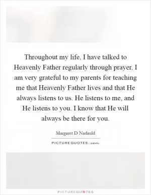 Throughout my life, I have talked to Heavenly Father regularly through prayer. I am very grateful to my parents for teaching me that Heavenly Father lives and that He always listens to us. He listens to me, and He listens to you. I know that He will always be there for you Picture Quote #1