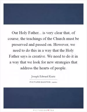 Our Holy Father... is very clear that, of course, the teachings of the Church must be preserved and passed on. However, we need to do this in a way that the Holy Father says is creative. We need to do it in a way that we look for new strategies that address the hearts of people Picture Quote #1