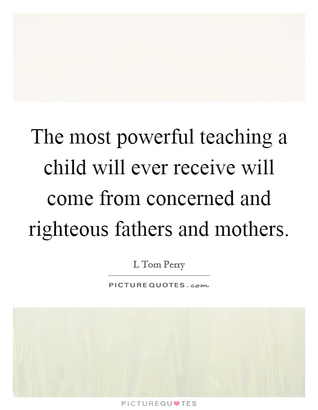 The most powerful teaching a child will ever receive will come from concerned and righteous fathers and mothers. Picture Quote #1