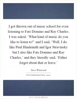 I got thrown out of music school for even listening to Fats Domino and Ray Charles. I was asked, ‘What kind of music do you like to listen to?’ and I said, ‘Well, I do like Paul Hindemith and Igor Stravinsky but I also like Fats Domino and Ray Charles,’ and they literally said, ‘Either forget about that or leave.’ Picture Quote #1