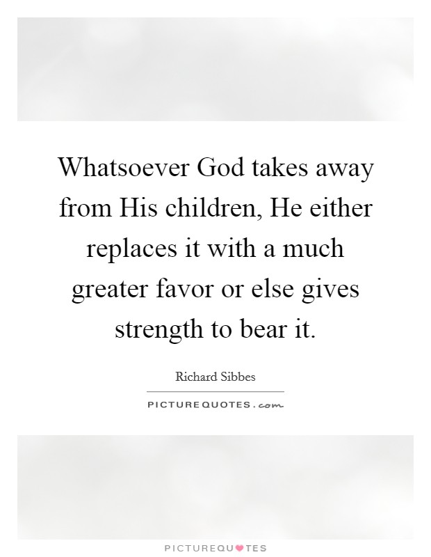 Whatsoever God takes away from His children, He either replaces it with a much greater favor or else gives strength to bear it Picture Quote #1