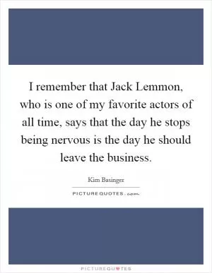 I remember that Jack Lemmon, who is one of my favorite actors of all time, says that the day he stops being nervous is the day he should leave the business Picture Quote #1