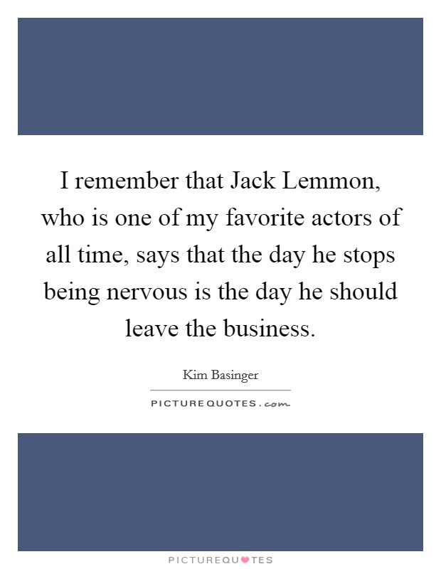 I remember that Jack Lemmon, who is one of my favorite actors of all time, says that the day he stops being nervous is the day he should leave the business. Picture Quote #1