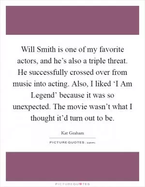 Will Smith is one of my favorite actors, and he’s also a triple threat. He successfully crossed over from music into acting. Also, I liked ‘I Am Legend’ because it was so unexpected. The movie wasn’t what I thought it’d turn out to be Picture Quote #1