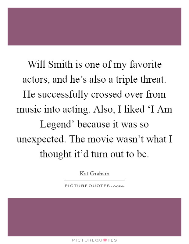 Will Smith is one of my favorite actors, and he's also a triple threat. He successfully crossed over from music into acting. Also, I liked ‘I Am Legend' because it was so unexpected. The movie wasn't what I thought it'd turn out to be. Picture Quote #1