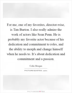 For me, one of my favorites, director-wise, is Tim Burton. I also really admire the work of actors like Sean Penn. He is probably my favorite actor because of his dedication and commitment to roles, and the ability to morph and change himself when he needs to. It’s about dedication and commitment and a passion Picture Quote #1