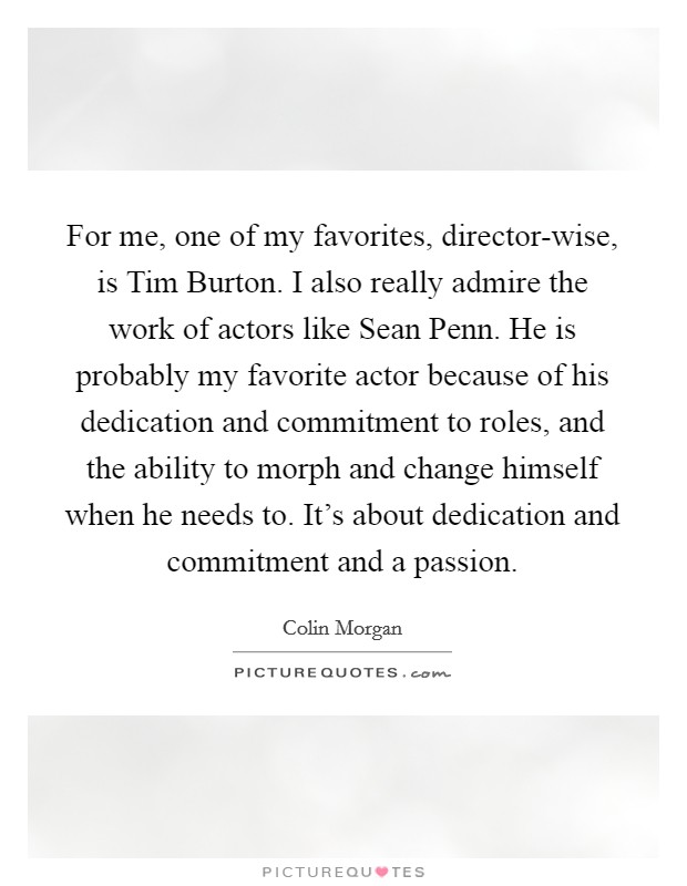 For me, one of my favorites, director-wise, is Tim Burton. I also really admire the work of actors like Sean Penn. He is probably my favorite actor because of his dedication and commitment to roles, and the ability to morph and change himself when he needs to. It's about dedication and commitment and a passion. Picture Quote #1