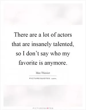 There are a lot of actors that are insanely talented, so I don’t say who my favorite is anymore Picture Quote #1