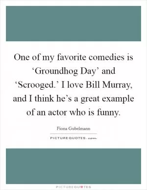 One of my favorite comedies is ‘Groundhog Day’ and ‘Scrooged.’ I love Bill Murray, and I think he’s a great example of an actor who is funny Picture Quote #1