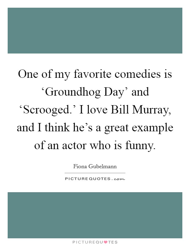 One of my favorite comedies is ‘Groundhog Day' and ‘Scrooged.' I love Bill Murray, and I think he's a great example of an actor who is funny. Picture Quote #1