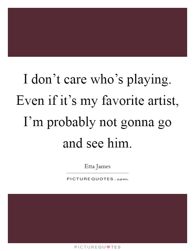 I don't care who's playing. Even if it's my favorite artist, I'm probably not gonna go and see him. Picture Quote #1