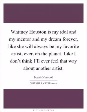 Whitney Houston is my idol and my mentor and my dream forever, like she will always be my favorite artist, ever, on the planet. Like I don’t think I’ll ever feel that way about another artist Picture Quote #1